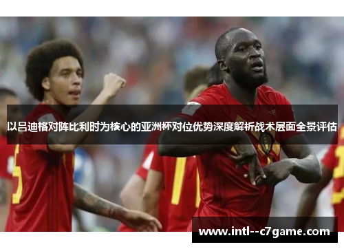 以吕迪格对阵比利时为核心的亚洲杯对位优势深度解析战术层面全景评估 以吕迪格对阵比利时为核心的亚洲杯对位优势深度解析战术层面全景评估