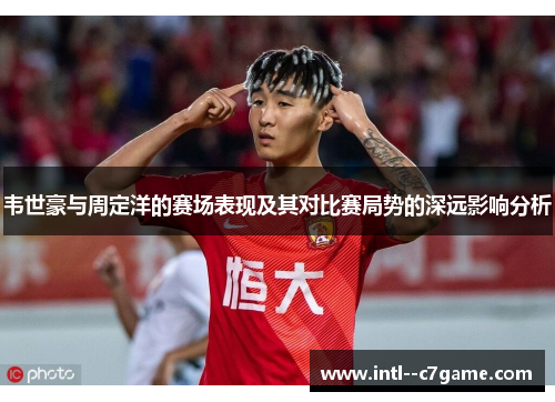 韦世豪与周定洋的赛场表现及其对比赛局势的深远影响分析